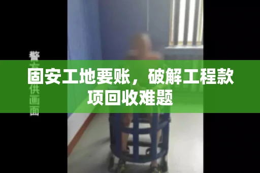 固安工地要账，破解工程款项回收难题